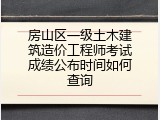 房山区一级土木建筑造价工程师考试成绩公布时间如何查询
