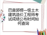巴音郭楞一级土木建筑造价工程师考试成绩公布时间如何查询