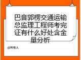 巴音郭楞交通运输总监理工程师考完证有什么好处含金量分析