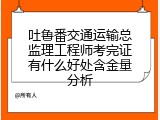 吐鲁番交通运输总监理工程师考完证有什么好处含金量分析