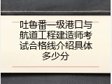 吐鲁番一级港口与航道工程建造师考试合格线介绍具体多少分