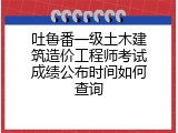 吐鲁番一级土木建筑造价工程师考试成绩公布时间如何查询