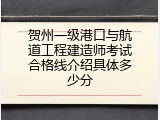 贺州一级港口与航道工程建造师考试合格线介绍具体多少分