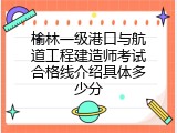 榆林一级港口与航道工程建造师考试合格线介绍具体多少分