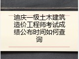 迪庆一级土木建筑造价工程师考试成绩公布时间如何查询
