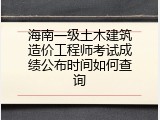 海南一级土木建筑造价工程师考试成绩公布时间如何查询