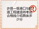 许昌一级港口与航道工程建造师考试合格线介绍具体多少分