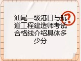 汕尾一级港口与航道工程建造师考试合格线介绍具体多少分