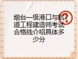 烟台一级港口与航道工程建造师考试合格线介绍具体多少分