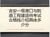吉安一级港口与航道工程建造师考试合格线介绍具体多少分