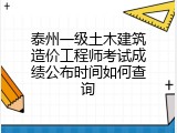 泰州一级土木建筑造价工程师考试成绩公布时间如何查询