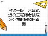 吕梁一级土木建筑造价工程师考试成绩公布时间如何查询