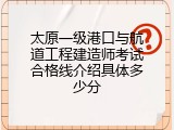 太原一级港口与航道工程建造师考试合格线介绍具体多少分