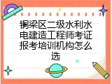 铜梁区二级水利水电建造工程师考证报考培训机构怎么选