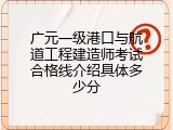 广元一级港口与航道工程建造师考试合格线介绍具体多少分