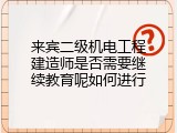 来宾二级机电工程建造师是否需要继续教育呢如何进行