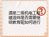 酒泉二级机电工程建造师是否需要继续教育呢如何进行
