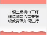 十堰二级机电工程建造师是否需要继续教育呢如何进行