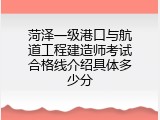 菏泽一级港口与航道工程建造师考试合格线介绍具体多少分