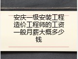 安庆一级安装工程造价工程师的工资一般月薪大概多少钱