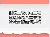 铜陵二级机电工程建造师是否需要继续教育呢如何进行