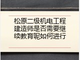 松原二级机电工程建造师是否需要继续教育呢如何进行