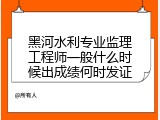 黑河水利专业监理工程师一般什么时候出成绩何时发证