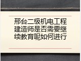 邢台二级机电工程建造师是否需要继续教育呢如何进行