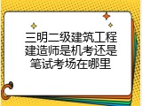 三明二级建筑工程建造师是机考还是笔试考场在哪里