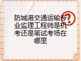 防城港交通运输专业监理工程师是机考还是笔试考场在哪里