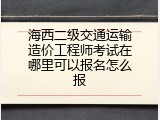 海西二级交通运输造价工程师考试在哪里可以报名怎么报