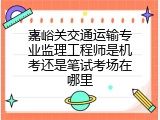 嘉峪关交通运输专业监理工程师是机考还是笔试考场在哪里