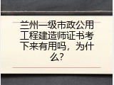 兰州一级市政公用工程建造师证书考下来有用吗，为什么？
