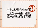 吉林水利专业监理工程师一般什么时候出成绩何时发证