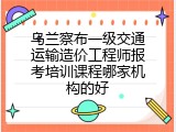 乌兰察布一级交通运输造价工程师报考培训课程哪家机构的好