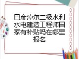 巴彦淖尔二级水利水电建造工程师国家有补贴吗在哪里报名