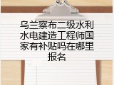 乌兰察布二级水利水电建造工程师国家有补贴吗在哪里报名