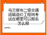 乌兰察布二级交通运输造价工程师考试在哪里可以报名怎么报