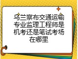 乌兰察布交通运输专业监理工程师是机考还是笔试考场在哪里