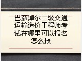 巴彦淖尔二级交通运输造价工程师考试在哪里可以报名怎么报