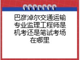巴彦淖尔交通运输专业监理工程师是机考还是笔试考场在哪里