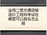 宝鸡二级交通运输造价工程师考试在哪里可以报名怎么报