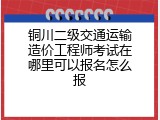 铜川二级交通运输造价工程师考试在哪里可以报名怎么报