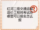红河二级交通运输造价工程师考试在哪里可以报名怎么报