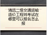 清远二级交通运输造价工程师考试在哪里可以报名怎么报