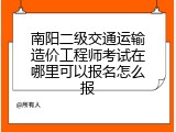 南阳二级交通运输造价工程师考试在哪里可以报名怎么报