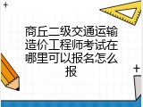 商丘二级交通运输造价工程师考试在哪里可以报名怎么报