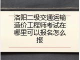 洛阳二级交通运输造价工程师考试在哪里可以报名怎么报