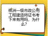 株洲一级市政公用工程建造师证书考下来有用吗，为什么？