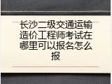 长沙二级交通运输造价工程师考试在哪里可以报名怎么报